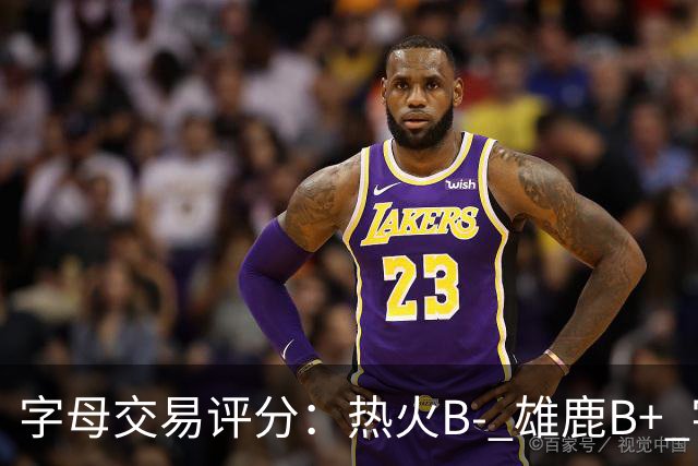 字母交易评分：热火B- 雄鹿B+ 字母还能巅峰多久？雄鹿卖得太晚了